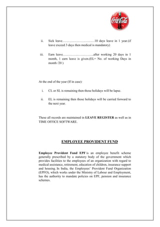 ii. Sick leave…………………………10 days leave in 1 year.(if
leave exceed 3 days then medical is mandatory)
iii. Earn leave………………………..after working 20 days in 1
month, 1 earn leave is given.(EL= No. of working Days in
month /20 )
At the end of the year (If in case):
i. CL or SL is remaining then those holidays will be lapse.
ii. EL is remaining then those holidays will be carried forward to
the next year.
These all records are maintained in LEAVE REGISTER as well as in
TIME OFFICE SOFTWARE.
EMPLOYEE PROVIDENT FUND
Employee Provident Fund EPF is an employee benefit scheme
generally prescribed by a statutory body of the government which
provides facilities to the employees of an organization with regard to
medical assistance, retirement, education of children, insurance support
and housing. In India, the Employees’ Provident Fund Organization
(EPFO), which works under the Ministry of Labour and Employment,
has the authority to mandate policies on EPF, pension and insurance
schemes.
 