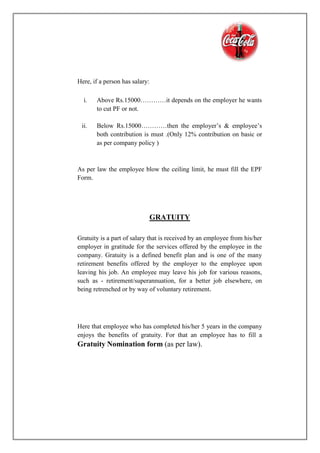 Here, if a person has salary:
i. Above Rs.15000…………it depends on the employer he wants
to cut PF or not.
ii. Below Rs.15000…………then the employer’s & employee’s
both contribution is must .(Only 12% contribution on basic or
as per company policy )
As per law the employee blow the ceiling limit, he must fill the EPF
Form.
GRATUITY
Gratuity is a part of salary that is received by an employee from his/her
employer in gratitude for the services offered by the employee in the
company. Gratuity is a defined benefit plan and is one of the many
retirement benefits offered by the employer to the employee upon
leaving his job. An employee may leave his job for various reasons,
such as - retirement/superannuation, for a better job elsewhere, on
being retrenched or by way of voluntary retirement.
Here that employee who has completed his/her 5 years in the company
enjoys the benefits of gratuity. For that an employee has to fill a
Gratuity Nomination form (as per law).
 