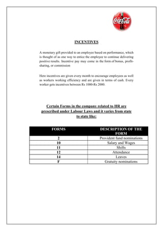 INCENTIVES
A monetary gift provided to an employee based on performance, which
is thought of as one way to entice the employee to continue delivering
positive results. Incentive pay may come in the form of bonus, profit-
sharing, or commission
Here incentives are given every month to encourage employees as well
as workers working efficiency and are given in terms of cash. Every
worker gets incentives between Rs 1000-Rs 2000.
Certain Forms in the company related to HR are
prescribed under Labour Laws and it varies from state
to state like:
FORMS DESCRIPTION OF THE
FORM
2 P Provident fund nominations
10 Salary and Wages
11 Shifts
12 Attendance
14 Leaves
F Gratuity nominations
 