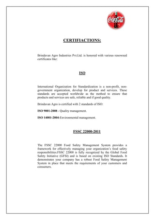 CERTIFIACTIONS:
Brindavan Agro Industries Pvt.Ltd. is honored with various renowned
certificates like:
ISO
International Organization for Standardization is a non-profit, non-
government organization, develop for product and services. These
standards are accepted worldwide as the method to ensure that
products and services are safe, reliable and if good quality.
Brindavan Agro is certified with 2 standards of ISO:
ISO 9001-2008 - Quality management.
ISO 14001-2004-Environmental management.
FSSC 22000-2011
The FSSC 22000 Food Safety Management System provides a
framework for effectively managing your organization’s food safety
responsibilities.FSSC 22000 is fully recognized by the Global Food
Safety Initiative (GFSI) and is based on existing ISO Standards. It
demonstrates your company has a robust Food Safety Management
System in place that meets the requirements of your customers and
consumers.
 