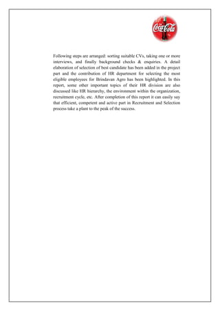 Following steps are arranged: sorting suitable CVs, taking one or more
interviews, and finally background checks & enquiries. A detail
elaboration of selection of best candidate has been added in the project
part and the contribution of HR department for selecting the most
eligible employees for Brindavan Agro has been highlighted. In this
report, some other important topics of their HR division are also
discussed like HR hierarchy, the environment within the organization,
recruitment cycle, etc. After completion of this report it can easily say
that efficient, competent and active part in Recruitment and Selection
process take a plant to the peak of the success.
 