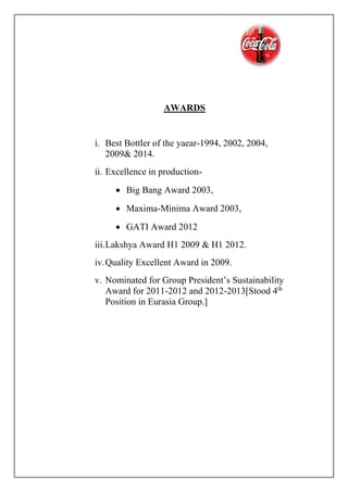 AWARDS
i. Best Bottler of the yaear-1994, 2002, 2004,
2009& 2014.
ii. Excellence in production-
 Big Bang Award 2003,
 Maxima-Minima Award 2003,
 GATI Award 2012
iii.Lakshya Award H1 2009 & H1 2012.
iv.Quality Excellent Award in 2009.
v. Nominated for Group President’s Sustainability
Award for 2011-2012 and 2012-2013[Stood 4th
Position in Eurasia Group.]
 