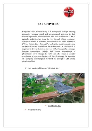 CSR ACTIVITIES:
Corporate Social Responsibility is a management concept whereby
companies integrate social and environmental concerns in their
business operations and interactions with their stakeholders. CSR is
generally understood as being the way through which a company
achieves a balance of economic, environmental and social imperatives
(“Triple-Bottom-Line- Approach”), while at the same time addressing
the expectations of shareholders and stakeholders. In this sense it is
important to draw a distinction between CSR, which can be a strategic
business management concept, and charity, sponsorships or
philanthropy. Even though the latter can also make a valuable
contribution to poverty reduction, will directly enhance the reputation
of a company and strengthen its brand, the concept of CSR clearly
goes beyond that.
i. Here lot of world days are celebrated like:
World water day.
World Safety Day
 