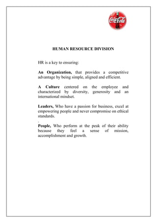 HUMAN RESOURCE DIVISION
HR is a key to ensuring:
An Organization, that provides a competitive
advantage by being simple, aligned and efficient.
A Culture centered on the employee and
characterized by diversity, generosity and an
international mindset.
Leaders, Who have a passion for business, excel at
empowering people and never compromise on ethical
standards.
.
People, Who perform at the peak of their ability
because they feel a sense of mission,
accomplishment and growth.
 