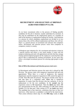 RECRUITMENT AND SELECTION AT BRINDAN
AGRO INDUSTRIES PVT.LTD.
As we know recruitment refers to the process of finding possible
candidates for the job or function, usually undertaken by recruiters. It
also may be undertaken by the employment agency or a member of
staff at the business or organization looking for recruits. And Selection
is a process by which candidates employment are divided in to two
classes those who will be offered employment and those who will not.
There is a general process of recruitment and selection that companies
follow. Recruitment and selection process varies from companies to
companies, country to country.
In Brindavan agro industries Pvt. ltd. recruitment and selection is done by
a specific process and which is very much modern. It starts with the
manpower planning and ends with appointment and after that they arrange
training and development program for the employees to develop their skill
and be able to understand the working environment. In true sense they
follow a developed recruitment process for selecting right people in right
place.
Role of HR in Recruitment and Selection process starts now:
In Recruitment and Selection process the main role is played by HR
Division. The process starts with manpower requisition and end with
appointment. When there is a need of manpower, the required
departments send the manpower requisition to HR consist the approval
of GM. Then HR starts the process. The process include some step or
task that done by a sequential order. First step is manpower
requisition. It comes from the division who has vacancies. It can be
replacement or for the new candidates. In the second step the
requisition comes to HR department. Then the third step starts, HR
give advertisement for the job. After collecting CVs HR starts sorting
suitable CVs for that post. After sorting of CV the forth step starts.
The candidate has to face interview, sometimes they have to face two
interviews. After interview a candidate is selected by the interviewers.
Then comes reference check step. It is the fifth step. Lastly in sixth
 