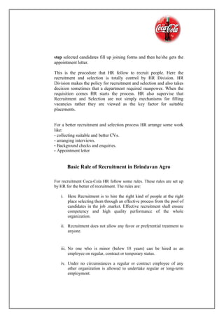 step selected candidates fill up joining forms and then he/she gets the
appointment letter.
This is the procedure that HR follow to recruit people. Here the
recruitment and selection is totally control by HR Division. HR
Division makes the policy for recruitment and selection and also takes
decision sometimes that a department required manpower. When the
requisition comes HR starts the process. HR also supervise that
Recruitment and Selection are not simply mechanisms for filling
vacancies rather they are viewed as the key factor for suitable
placements.
For a better recruitment and selection process HR arrange some work
like:
- collecting suitable and better CVs.
- arranging interviews.
- Background checks and enquiries.
- Appointment letter
Basic Rule of Recruitment in Brindavan Agro
For recruitment Coca-Cola HR follow some rules. These rules are set up
by HR for the better of recruitment. The rules are:
i. Here Recruitment is to hire the right kind of people at the right
place selecting them through an effective process from the pool of
candidates in the job .market. Effective recruitment shall ensure
competency and high quality performance of the whole
organization.

ii. Recruitment does not allow any favor or preferential treatment to
anyone.
iii. No one who is minor (below 18 years) can be hired as an
employee on regular, contract or temporary status.
iv. Under no circumstances a regular or contract employee of any
other organization is allowed to undertake regular or long-term
employment.
 