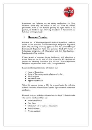 Recruitment and Selection are not simply mechanisms for filling
vacancies rather they are viewed as the key factor for suitable
placements. With a view towards placing the right person at the
position, in Brindavan agro following procedures in Recruitment and
Selection will be practiced:
I. Manpower Planning:
Based on the HR Planning respective Division/Department Head will
inform HR on personnel requirement through Manpower Requisition
form, after obtaining necessary approvals from the General Manager.
Employment Requisition Form must contain a JTOR (Job Terms of
Reference), comprising Job Description and Job Specifications /
Requirements of the position.
If there is need of manpower in any division they will submit that in
written form and on the basis of such requirement HR Division will
prepare the upcoming recruitment plan of each Division/Department.
Manpower may be needed within 2 days, 10 days and so on.
Requisition form contain some information like
 Name of the position
 Status of the employment (replacement/fresher)
 Job description
 Job specification
 Approval of the GM
When the approval comes to HR, the process begins by collecting
suitable candidates from sources it can be replacement or for the new
candidates.
First and foremost step of recruitment is collecting CVs from sources.
The sources mainly used here are:
 Internal References
 Data Bank
 Internet job site is used i.e., Naukri.com
 Advertisements
 Private agencies.
 