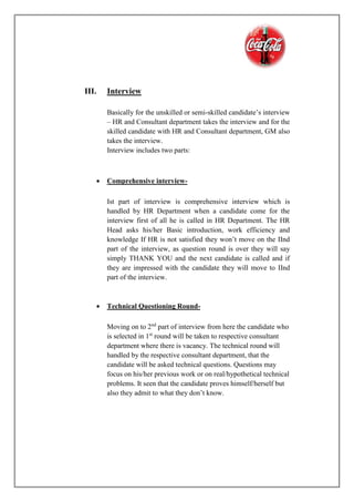 III. Interview
Basically for the unskilled or semi-skilled candidate’s interview
– HR and Consultant department takes the interview and for the
skilled candidate with HR and Consultant department, GM also
takes the interview.
Interview includes two parts:
 Comprehensive interview-
Ist part of interview is comprehensive interview which is
handled by HR Department when a candidate come for the
interview first of all he is called in HR Department. The HR
Head asks his/her Basic introduction, work efficiency and
knowledge If HR is not satisfied they won’t move on the IInd
part of the interview, as question round is over they will say
simply THANK YOU and the next candidate is called and if
they are impressed with the candidate they will move to IInd
part of the interview.
 Technical Questioning Round-
Moving on to 2nd
part of interview from here the candidate who
is selected in 1st
round will be taken to respective consultant
department where there is vacancy. The technical round will
handled by the respective consultant department, that the
candidate will be asked technical questions. Questions may
focus on his/her previous work or on real/hypothetical technical
problems. It seen that the candidate proves himself/herself but
also they admit to what they don’t know.
 