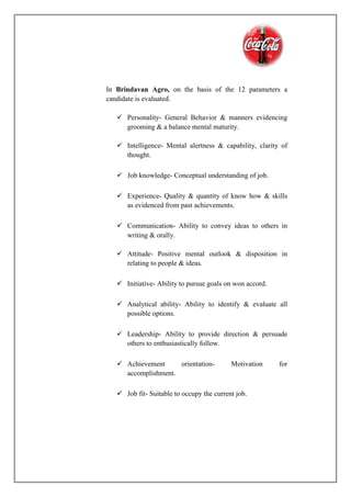 In Brindavan Agro, on the basis of the 12 parameters a
candidate is evaluated.
 Personality- General Behavior & manners evidencing
grooming & a balance mental maturity.
 Intelligence- Mental alertness & capability, clarity of
thought.
 Job knowledge- Conceptual understanding of job.
 Experience- Quality & quantity of know how & skills
as evidenced from past achievements.
 Communication- Ability to convey ideas to others in
writing & orally.
 Attitude- Positive mental outlook & disposition in
relating to people & ideas.
 Initiative- Ability to pursue goals on won accord.
 Analytical ability- Ability to identify & evaluate all
possible options.
 Leadership- Ability to provide direction & persuade
others to enthusiastically follow.
 Achievement orientation- Motivation for
accomplishment.
 Job fit- Suitable to occupy the current job.
 