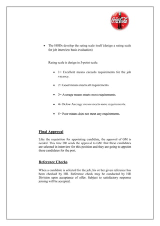  The HODs develop the rating scale itself (design a rating scale
for job interview basis evaluation)
Rating scale is design in 5-point scale:
 1= Excellent means exceeds requirements for the job
vacancy.
 2= Good means meets all requirements.
 3= Average means meets most requirements.
 4= Below Average means meets some requirements.
 5= Poor means does not meet any requirements.
Final Approval
Like the requisition for appointing candidate, the approval of GM is
needed. This time HR sends the approval to GM. that these candidates
are selected in interview for this position and they are going to appoint
these candidates for the post.
Reference Checks
When a candidate is selected for the job, his or her given reference has
been checked by HR. Reference check may be conducted by HR
Division upon acceptance of offer. Subject to satisfactory response
joining will be accepted.
 