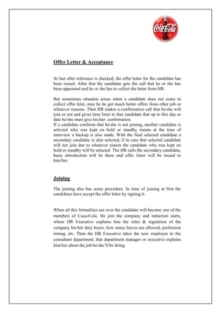 Offer Letter & Acceptance
At last after reference is checked, the offer letter for the candidate has
been issued. After that the candidate gets the call that he or she has
been appointed and he or she has to collect the letter from HR.
But sometimes situation arises when a candidate does not come to
collect offer leter, may be he got much better offers from other job or
whatever reasons. Then HR makes a confirmation call that he/she will
join or not and gives time limit to that candidate that up to this day or
date he/she must give his/her confirmation.
If a candidate confirms that he/she is not joining, another candidate is
selected who was kept on hold or standby means at the time of
interview a backup is also made. With the final selected candidate a
secondary candidate is also selected, if in case that selected candidate
will not join due to whatever reason the candidate who was kept on
hold or standby will be selected. The HR calls the secondary candidate,
basic introduction will be there and offer letter will be issued to
him/her.
Joining
The joining also has some procedure. In time of joining at first the
candidates have accept the offer letter by signing it.
When all this formalities are over the candidate will become one of the
members of Coca-Cola. He join the company and induction starts,
where HR Executive explains him the rules & regulation of the
company his/her duty hours, how many leaves are allowed, profession
timing, etc. Then the HR Executive takes the new employee to the
consultant department, that department manager or executive explains
him/her about the job he/she’ll be doing.
 