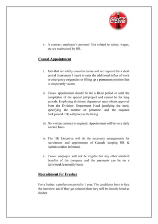 v. A contract employee’s personal files related to salary, wages,
etc are maintained by HR.
Casual Appointment
i. Jobs that are totally causal in nature and are required for a short
period (maximum 1 year) to cater the additional influx of work
or emergency exigencies or filling up a permanent position that
is temporarily vacant.
ii. Casual appointment should be for a fixed period or until the
completion of the special job/project and cannot be for long
periods. Employing divisions/ department must obtain approval
from the Division/ Department Head justifying the need,
specifying the number of personnel and the required
background. HR will process the hiring.
iii. No written contract is required. Appointment will be on a daily
worked basis.
iv. The HR Executive will do the necessary arrangements for
recruitment and appointment of Casuals keeping HR &
Administration informed.
v. Casual employee will not be eligible for any other standard
benefits of the company and the payments can be on a
daily/weekly/monthly basis.
Recruitment for Fresher
For a fresher, a profession period is 1 year. The candidates have to face
the interview and if they get selected then they will be directly hired as
fresher
 