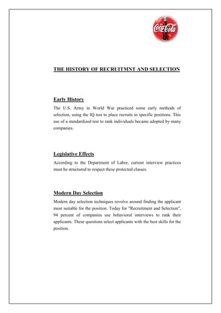 THE HISTORY OF RECRUITMNT AND SELECTION
Early History
The U.S. Army in World War practiced some early methods of
selection, using the IQ test to place recruits in specific positions. This
use of a standardized test to rank individuals became adopted by many
companies.
Legislative Effects
According to the Department of Labor, current interview practices
must be structured to respect these protected classes.
Modern Day Selection
Modern day selection techniques revolve around finding the applicant
most suitable for the position. Today for "Recruitment and Selection",
94 percent of companies use behavioral interviews to rank their
applicants. These questions select applicants with the best skills for the
position.
 