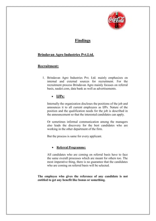 Findings
Brindavan Agro Industries Pvt.Ltd.
Recruitment:
1. Brindavan Agro Industries Pvt. Ltd. mainly emphasizes on
internal and external sources for recruitment. For the
recruitment process Brindavan Agro mainly focuses on referral
basis, naukri.com, data bank as well as advertisements.
 IJPs:
Internally the organization discloses the positions of the job and
announces it to all current employees as IJPs. Nature of the
position and the qualification needs for the job is described in
the announcement so that the interested candidates can apply.
Or sometimes informal communication among the managers
also leads the discovery for the best candidates who are
working in the other department of the firm.
But the process is same for every applicant.
 Referral Programme:
All candidates who are coming on referral basis have to face
the same overall processes which are meant for others too. The
most imperative thing, there is no guarantee that the candidates
who are coming on referral basis will be selected.
The employee who gives the reference of any candidate is not
entitled to get any benefit like bonus or something.
 