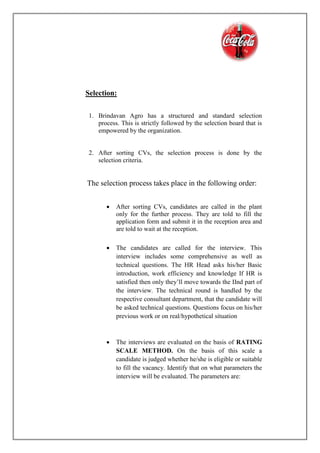 Selection:
1. Brindavan Agro has a structured and standard selection
process. This is strictly followed by the selection board that is
empowered by the organization.
2. After sorting CVs, the selection process is done by the
selection criteria.
The selection process takes place in the following order:
 After sorting CVs, candidates are called in the plant
only for the further process. They are told to fill the
application form and submit it in the reception area and
are told to wait at the reception.
 The candidates are called for the interview. This
interview includes some comprehensive as well as
technical questions. The HR Head asks his/her Basic
introduction, work efficiency and knowledge If HR is
satisfied then only they’ll move towards the IInd part of
the interview. The technical round is handled by the
respective consultant department, that the candidate will
be asked technical questions. Questions focus on his/her
previous work or on real/hypothetical situation
 The interviews are evaluated on the basis of RATING
SCALE METHOD. On the basis of this scale a
candidate is judged whether he/she is eligible or suitable
to fill the vacancy. Identify that on what parameters the
interview will be evaluated. The parameters are:
 