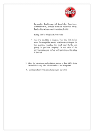 Personality, Intelligence, Job knowledge, Experience,
Communication, Attitude, Initiative, Analytical ability,
Leadership, Achievement orientation, Job fit.
Rating scale is design in 5-point scale.
 And if a candidate is selected. This time HR discuss
about few things like: salary, location as well as post. In
this, questions regarding how much salary he/she was
getting in previous company? On the basis of the
previous salary and his/her work experience, the salary
is decided.
3. Once the recruitment and selection process is done. Offer letter
are rolled out only after reference checks are being done.
4. Contractual as well as casual employees are hired.
 