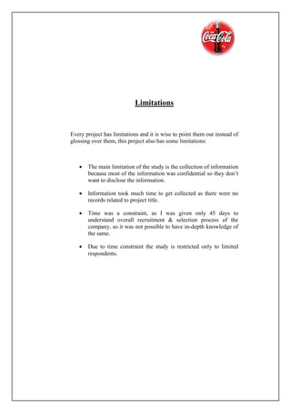 Limitations
Every project has limitations and it is wise to point them out instead of
glossing over them, this project also has some limitations:
 The main limitation of the study is the collection of information
because most of the information was confidential so they don’t
want to disclose the information.
 Information took much time to get collected as there were no
records related to project title.
 Time was a constraint, as I was given only 45 days to
understand overall recruitment & selection process of the
company, so it was not possible to have in-depth knowledge of
the same.
 Due to time constraint the study is restricted only to limited
respondents.
 