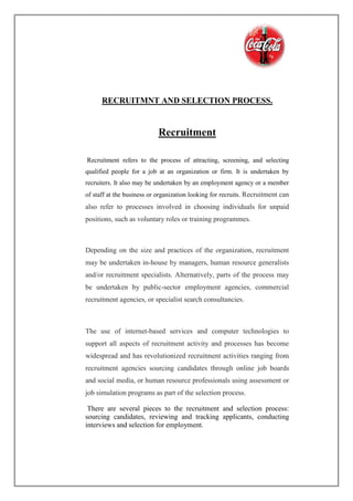 RECRUITMNT AND SELECTION PROCESS.
Recruitment
Recruitment refers to the process of attracting, screening, and selecting
qualified people for a job at an organization or firm. It is undertaken by
recruiters. It also may be undertaken by an employment agency or a member
of staff at the business or organization looking for recruits. Recruitment can
also refer to processes involved in choosing individuals for unpaid
positions, such as voluntary roles or training programmes.
Depending on the size and practices of the organization, recruitment
may be undertaken in-house by managers, human resource generalists
and/or recruitment specialists. Alternatively, parts of the process may
be undertaken by public-sector employment agencies, commercial
recruitment agencies, or specialist search consultancies.
The use of internet-based services and computer technologies to
support all aspects of recruitment activity and processes has become
widespread and has revolutionized recruitment activities ranging from
recruitment agencies sourcing candidates through online job boards
and social media, or human resource professionals using assessment or
job simulation programs as part of the selection process.
There are several pieces to the recruitment and selection process:
sourcing candidates, reviewing and tracking applicants, conducting
interviews and selection for employment.
 