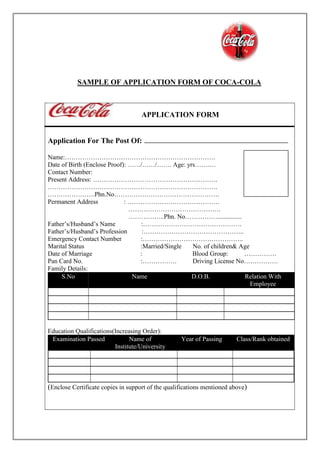 SAMPLE OF APPLICATION FORM OF COCA-COLA
APPLICATION FORM
Application For The Post Of:
Name:…………………………………………………………….
Date of Birth (Enclose Proof): ……/……/……. Age: yrs…….…
Contact Number:
Present Address: ………………………………………………….
…………………………………………………………………….
………………….Phn.No………………………………………….
Permanent Address : …………………………………….
…………………………………….
……………..Phn. No……………...............
Father’s/Husband’s Name :……………………………………….
Father’s/Husband’s Profession :………………………………………..
Emergency Contact Number :………………………………………..
Marital Status :Married/Single No. of children& Age
Date of Marriage : Blood Group: ……………
Pan Card No. :……………. Driving License No…………….
Family Details:
S.No Name D.O.B. Relation With
Employee
Education Qualifications(Increasing Order):
Examination Passed Name of
Institute/University
Year of Passing Class/Rank obtained
(Enclose Certificate copies in support of the qualifications mentioned above)
 
