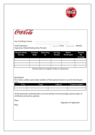 Any Certificate Course :…………………………………………....
:……………………………………………
Total Experience : Years Months
Experience Details(Starting from Present) :
Organizations
Served.
Position
Held
Reporting
to
Serving
Period
Duties
Performed
Reason
for
Leaving
(Enclose proof in support of above experience)
REFEREES
Give names, address and contact numbers of three persons known to you for the last past
years.
S.No. Name Address Contact number
All the particulars mentioned above are true and best of my knowledge and the copies of
certificates enclosed are genuine.
Place:
(Signature of Applicant)
Date:
 