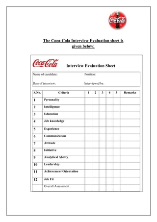 The Coca-Cola Interview Evaluation sheet is
given below:
Interview Evaluation Sheet
S.No. Criteria 1 2 3 4 5 Remarks
1 Personality
2 Intelligence
3 Education
4 Job knowledge
5 Experience
6 Communication
7 Attitude
8 Initiative
9 Analytical Ability
10 Leadership
11 Achievement Orientation
12 Job Fit
Overall Assessment
Name of candidate: Position:
Date of interview: Interviewed by:
 