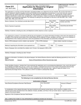 Form 211 Application for Reward for Original
This application is voluntary and the information requested enables us to determine and pay rewards. We use the information to
record a claimant's reward as taxable income and to identify any tax outstanding (including taxes on a joint return filed with a spouse)
against which the reward would first be applied. We need taxpayer identification numbers, i.e., social security number (SSN) or
employer identification number (EIN), as applicable, in order to process it. Failure to provide the information requested may result in
suspension of processing this application. Our authority for asking for the information on this form is 26 USC 6001, 6011, 6109,
7602, 7623, 7802, and 5 USC 301.
Address of claimant, including zip code, and telephone number (telephone number is optional)
I am applying for a reward, in accordance with the law and regulations, for original information furnished, which led to the detection of
a violation of the internal revenue laws of the United States and the collection of taxes, penalties, and fines. I was not an employee of
the Department of the Treasury at the time I came into possession of the information nor at the time I divulged it.
Date violation reported (mmddyyyy)Name of IRS employee to whom violation was reported Title of IRS employee
Method of reporting the information (check applicable box) Telephone In personMail
Name of taxpayer who committed the violation and, if known, the taxpayer's SSN or EIN
Address of taxpayer, including zip code, if known
Relative to information I furnished on the above taxpayer, the Internal Revenue Service made the following payments to me or on my
behalf
:Date of Payment Name of Person/Entity to Whom Payment was madeAmount
Under penalties of perjury, I declare that I have examined this application and my accompanying statements, if any, and to the best of
my knowledge and belief, they are true, correct, and complete. I understand the amount of any reward will represent what the Area
Director/Compliance Services Field Director considers appropriate in this particular case. I agree to repay the reward, or an
appropriate percentage thereof, if the collection on which it is based is subsequently reduced.
DateSignature of Claimant
The following is to be completed by the Internal Revenue Service
Authorization of Reward
Area Director/Compliance Services Field Director Amount of Reward
$$
In consideration of the original information that was furnished by the claimant named above, which concerns a violation of the
internal revenue laws and which led to the collection of taxes, penalties, and fines in the sum shown above, I approve payment of a
reward in the amount stated.
DateSignature of the Compliance Services Field Director
MAIL COMPLETED FORM TO THE APPROPRIATE ADDRESS SHOWN ON THE BACK
Catalog Number 16571S www.irs.gov Form 211 (Rev. 3-2005)
Sum Recovered
(Rev. March 2005)
(Year)(Month) (Day)
Department of the Treasury - Internal Revenue Service
Information
OMB Clearance No. 1545-0409
Expires 7/31/2007
Claim No.
Name of claimant. If an individual, provide date of birth Date of Birth
(Month) (Year)(Day)
Claimant's Taxpayer Identification
Number (SSN or EIN)
Name of spouse (if applicable) Date of Birth Social Security Number
 