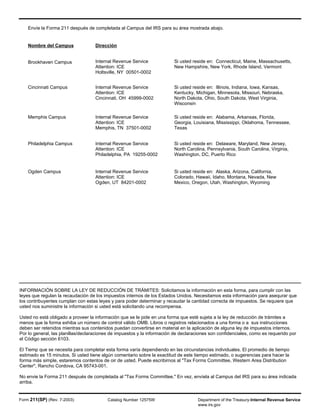 Envíe la Forma 211 después de completada al Campus del IRS para su área mostrada abajo.
Nombre del Campus Dirección
Brookhaven Campus Internal Revenue Service
Attention: ICE
Holtsville, NY 00501-0002
Si usted reside en: Connecticut, Maine, Massachusetts,
New Hampshire, New York, Rhode Island, Vermont
Cincinnati Campus Internal Revenue Service
Attention: ICE
Cincinnati, OH 45999-0002
Si usted reside en: Illinois, Indiana, Iowa, Kansas,
Kentucky, Michigan, Minnesota, Missouri, Nebraska,
North Dakota, Ohio, South Dakota, West Virginia,
Wisconsin
Memphis Campus Internal Revenue Service
Attention: ICE
Memphis, TN 37501-0002
Si usted reside en: Alabama, Arkansas, Florida,
Georgia, Louisiana, Mississippi, Oklahoma, Tennessee,
Texas
Philadelphia Campus Internal Revenue Service
Attention: ICE
Philadelphia, PA 19255-0002
Si usted reside en: Delaware, Maryland, New Jersey,
North Carolina, Pennsylvania, South Carolina, Virginia,
Washington, DC, Puerto Rico
Ogden Campus Internal Revenue Service
Attention: ICE
Ogden, UT 84201-0002
Si usted reside en: Alaska, Arizona, California,
Colorado, Hawaii, Idaho, Montana, Nevada, New
Mexico, Oregon, Utah, Washington, Wyoming
INFORMACIÓN SOBRE LA LEY DE REDUCCIÓN DE TRÁMITES: Solicitamos la información en esta forma, para cumplir con las
leyes que regulan la recaudación de los impuestos internos de los Estados Unidos. Necesitamos esta información para asequrar que
los contribuyentes cumplan con estas leyes y para poder determinar y recaudar la cantidad correcta de impuestos. Se requiere que
usted nos suministre la información si usted está solicitando una recompensa.
Usted no está obligado a proveer la información que se le pide en una forma que esté sujeta a la ley de reducción de trámites a
menos que la forma exhiba un número de control válido OMB. Libros o registros relacionados a una forma o a sus instrucciones
deben ser retenidos mientras sus contenidos puedan convertirse en material en la aplicación de alguna ley de impuestos internos.
Por lo general, las planillas/declaraciones de impuestos y la información de declaraciones son confidenciales, como es requerido por
el Código sección 6103.
El Tiemp que se necesita para completar esta forma varía dependiendo en las circunstancias individuales. El promedio de tiempo
estimado es 15 minutos. Si usted tiene algún comentario sobre la exactitud de este tiempo estimado, o sugerencias para hacer la
forma más simple, estaremos contentos de oir de usted. Puede escribirnos al "Tax Forms Committee, Western Area Distribution
Center", Rancho Cordova, CA 95743-001.
No envie la Forma 211 después de completada al "Tax Forms Committee." En vez, envíela al Campus del IRS para su área indicada
arriba.
Form 211(SP) (Rev. 7-2003) Catalog Number 12575W Department of the Treasury-Internal Revenue Service
www.irs.gov
 