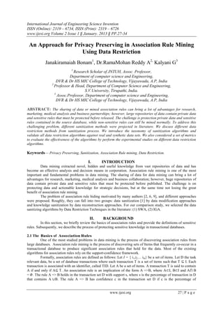International Journal of Engineering Science Invention
ISSN (Online): 2319 – 6734, ISSN (Print): 2319 – 6726
www.ijesi.org Volume 2 Issue 1 ‖ January. 2013 ‖ PP.27-34
www.ijesi.org 27 | P a g e
An Approach for Privacy Preserving in Association Rule Mining
Using Data Restriction
Janakiramaiah Bonam1
, Dr.RamaMohan Reddy A2,
Kalyani G3
1
Research Scholar of JNTUH, Assoc. Professor,
Department of computer science and Engineering,
DVR & Dr HS MIC College of Technology, Vijayawada, A.P, India
2
Professor & Head, Department of Computer Science and Engineering,
S.V.University, Tirupathi, India.
3
Assoc.Professor, Department of computer science and Engineering,
DVR & Dr HS MIC College of Technology, Vijayawada, A.P, India
ABSTRACT: The sharing of data or mined association rules can bring a lot of advantages for research,
marketing, medical analysis and business partnerships; however, large repositories of data contain private data
and sensitive rules that must be protected before released. The challenge is protection private data and sensitive
rules contained in the source database, while non-sensitive rules can still be mined normally. To address this
challenging problem, different sanitization methods were projected in literature. We discuss different data
restriction methods from sanitization process. We introduce the taxonomy of sanitization algorithms and
validate all data restriction algorithms against real and synthetic data sets. We also considered a set of metrics
to evaluate the effectiveness of the algorithms by perform the experimental studies on different data restriction
algorithms.
Keywords–– Privacy Preserving, Sanitization, Association Rule mining, Data Restriction.
I. INTRODUCTION
Data mining extracted novel, hidden and useful knowledge from vast repositories of data and has
become an effective analysis and decision means in corporation. Association rule mining is one of the most
important and fundamental problems in data mining. The sharing of data for data mining can bring a lot of
advantages for research, marketing, medical analysis and business collaboration; however, huge repositories of
data contain private data and sensitive rules that must be protected before published. The challenge is on
protecting data and actionable knowledge for strategic decisions, but at the same time not losing the great
benefit of association rule mining.
The problem of association rule hiding motivated by many authors [2, 6, 9], and different approaches
were proposed. Roughly, they can fall into two groups: data sanitization [1] by data modification approaches
and knowledge sanitization by data reconstruction approaches. For our comparison study, we selected the data
sanitizing algorithms by Data Restriction Techniques in the literature: (1) SWA, (2) IGA.
II. BACKGROUND
In this section, we briefly review the basics of association rules and provide the definitions of sensitive
rules. Subsequently, we describe the process of protecting sensitive knowledge in transactional databases.
2.1 The Basics of Association Rules
One of the most studied problems in data mining is the process of discovering association rules from
large databases. Association rule mining is the process of discovering sets of Items that frequently co-occur in a
transactional database to produce significant association rules that hold for the data. Most of the existing
algorithms for association rules rely on the support-confidence framework.
Formally, association rules are defined as follows: Let I = { i1,i2… im} be a set of items. Let D the task
relevant data, be a set of database transactions where each transaction T is a set of items such that T ⊆ I. Each
transaction is associated with an identifier, called TID. Let A be a set of items. A transaction T is said to contain
A if and only if A⊆ T. An association rule is an implication of the form A =>B, where A⊂I, B⊂I and A⋂ B
= 𝛷. The rule A => B holds in the transaction set D with support s, where s is the percentage of transaction in D
that contains A ∪B. The rule A => B has confidence c in the transaction set D if c is the percentage of
 