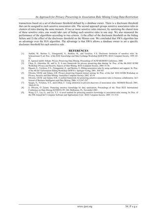 An Approach for Privacy Preserving in Association Rule Mining Using Data Restriction
www.ijesi.org 34 | P a g e
transactions based on a set of disclosure threshold defined by a database owner. There is a disclosure threshold
that can be assigned to each sensitive association rule. The second approach groups sensitive association rules in
clusters of rules sharing the same itemsets. If two or more sensitive rules intersect, by sanitizing the shared item
of these sensitive rules, one would take care of hiding such sensitive rules in one step. We also measured the
performance of the algorithms according to two criteria: 1) the effect of the disclosure threshold on the hiding
failure and 2) the effect of the disclosure threshold on the Misses cost. We concluded that SWA algorithm has
an advantage over the IGA algorithm. The advantage is that SWA allows a database owner to set a specific
disclosure threshold for each sensitive rule.
REFERENCES
[1]. Atallah, M., Bertino, E., Elmagarmid, A., Ibrahim, M., and Verykios, V.S. Disclosure limitation of sensitive rules. In:
Scheuermann P, ed. Proc. of the IEEE Knowledge and Data Exchange Workshop (KDEX'99). IEEE Computer Society, 1999. 45-
52.
[2]. R. Agrawal and R. Srikant. Privacy Preserving Data Mining. Proceedings of ACM SIGMOD Conference, 2000.
[3]. Chen, X., Orlowska, M., and Li, X. A new framework for privacy preserving data sharing. In: Proc. of the 4th IEEE ICDM
Workshop: Privacy and Security Aspects of Data Mining. IEEE Computer Society, 2004. 47-56.
[4]. Dasseni, E., Verykios, V.S., Elmagarmid, A., and Bertino, E. Hiding association rules by using confidence and support. In: Proc.
of the 4th Int’l Information Hiding Workshop (IHW'01). Springer-Verlag, 2001. 369 383.
[5]. Oliveira, S.R.M. and Zaïane, O.R. Privacy preserving frequent itemset mining. In: Proc. of the 2nd IEEE ICDM Workshop on
Privacy, Security and Data Mining. Australian Computer Society, 2002. 43-54.
[6]. Oliveira, S.R.M. and Zaïane, O.R. A unified framework for protecting sensitive association rules in business collaboration. Int’l
Journal of Business Intelligence and Data Mining, 2006, 1(3):247-287.
[7]. Saygin, Y., Verykios, V.S., and Clifton, C. Using unknowns to prevent discovery of association rules. SIGMOD Record, 2001,
30(4):45-54.
[8]. S. Oliveira, O. Zaiane, Protecting sensitive knowledge by data sanitization, Proceedings of the Third IEEE International
Conference on Data Mining (ICDM'03) 99–106, Melbourne, FL, November 2003.
[9]. Wang, E.T., Lee, G., and Lin, Y.T. A novel method for protecting sensitive knowledge in association rules mining. In: Proc. of
the 29th Annual Int’l Computer Software and Applications Conf.. IEEE Computer Society, 2005. 511-516.
 