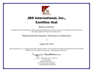 JBS International, Inc.,
Certifies that
Completed the following Substance Abuse and Mental Health Services Administration/Center for Substance Abuse Treatment
Knowledge Application Program ELearning course:
on
JBS International, Inc., is an approved provider through NAADAC, The Association for Addiction Professionals, Provider Number
000208. This course meets the criteria for continuing education hour(s).
Lynne C. MacArthur, M.A., A.M.L.S.
Vice President
JBS International, Inc.
5515 Security Lane, Suite 800
North Bethesda, MD 20852
August 20, 2015
Organizational Development: Marketing as Collaboration
Rebecca Ambrose
1
 