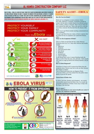 WHAT IS EBOLA— EBOLA IS A RARE BUT DEADLY VIRUS THAT CAUSES BLEEDING INSIDE AND OUTSIDE THE BODY.AS
THE VIRUS SPREADS THROUGH THE BODY, IT DAMAGES THE IMMUNE SYSTEM AND ORGANS. ULTIMATELY, IT CAUSES
LEVELS OF BLOOD-CLOTTING CELLS TO DROP. THIS LEADS TO SEVERE, UNCONTROLLABLE BLEEDING.THE DISEASE,
ALSO KNOWN AS EBOLA HEMORRHAGIC FEVER OR EBOLA VIRUS, KILLS UP TO 90% OF PEOPLE WHO ARE INFECTED
AVOID VISITING EBOLA AFFECTED REGION OR COUNTRIES LIKE LIBERIA ,CONGO,SIERA LION,GUINEA ,ETC….
AL HAMRA CONSTRUCTION COMPANY LLC
How Do You Get Ebola?
Ebola isn’t as contagious as more common viruses
like colds, influenza, or measles. It spreads to people by
contact with the skin or bodily fluids of an infected animal,
like a monkey, chimp, or fruit bat. Then it moves from per-
son to person the same way. Those who care for a sick per-
son or bury someone who has died from the disease often
get it.
Other ways to get Ebola include touching contaminated nee-
dles or surfaces.
You can’t get Ebola from air, water, or food. A person who
has Ebola but has no symptoms can’t spread the disease,
either.
What Are the Symptoms of Ebola?
Early on, Ebola can feel like the flu or other illnesses.
Symptoms show up 2 to 21 days after infection and usually
include:
 High fever
 Headache
 Joint and muscle aches
 Sore throat
 Weakness
 Stomach pain
 Lack of appetite
As the disease gets worse, it causes bleeding inside the
body, as well as from the eyes, ears, and nose. Some people
will vomit or cough up blood, have bloody diarrhea, and get
a rash.
How Is Ebola Diagnosed?
Sometimes it's hard to tell if a person has Ebola from the
symptoms alone. Doctors may test to rule out other diseases
like cholera or malaria.
Tests of blood and tissues also can diagnose Ebola.
If you have Ebola, you’ll be isolated from the public imme-
diately to prevent the spread.
Natural host of Ebola virus
In Africa, fruit bats, Monkey and chimpancy , are consid-
ered possible natural hosts for Ebola virus. As a result, the
geographic distribution of Ebola viruses may overlap with
the range of the fruit bats
How to report ?
Report immediately to your nearest health care center if
you have any suspicious symptoms.
SAFETY ALERT—EBOLA
13 AUGUST 2014
For more enquiries please contact
HSE DEPARTMENT
AL HAMRA CONSTRUCTION
PO BOX 30019,RAK,UAE
 