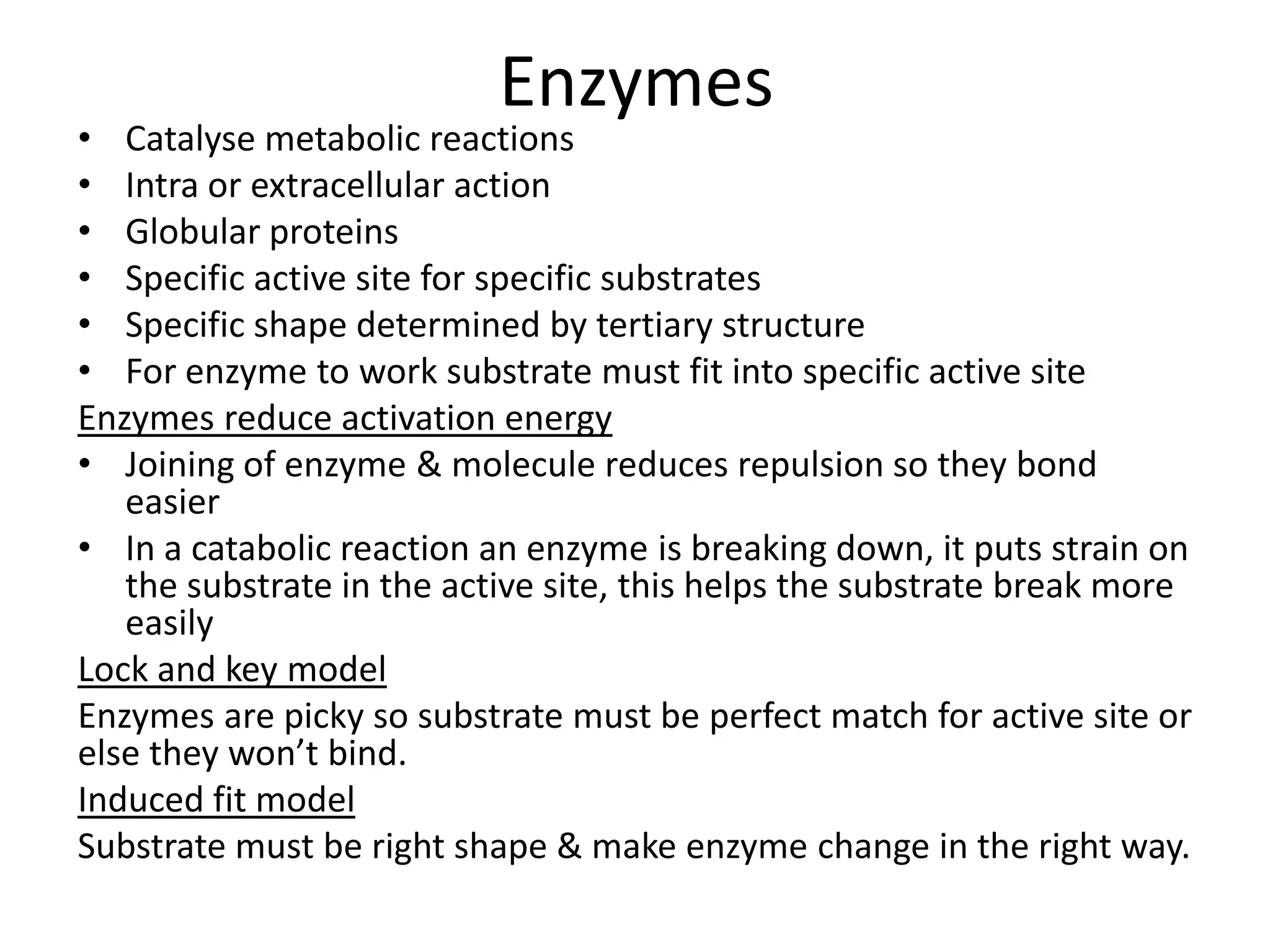 Enzymes
• Catalyse metabolic reactions
• Intra or extracellular action
• Globular proteins
• Specific active site for specific substrates
• Specific shape determined by tertiary structure
• For enzyme to work substrate must fit into specific active site
Enzymes reduce activation energy
• Joining of enzyme & molecule reduces repulsion so they bond
easier
• In a catabolic reaction an enzyme is breaking down, it puts strain on
the substrate in the active site, this helps the substrate break more
easily
Lock and key model
Enzymes are picky so substrate must be perfect match for active site or
else they won’t bind.
Induced fit model
Substrate must be right shape & make enzyme change in the right way.
 