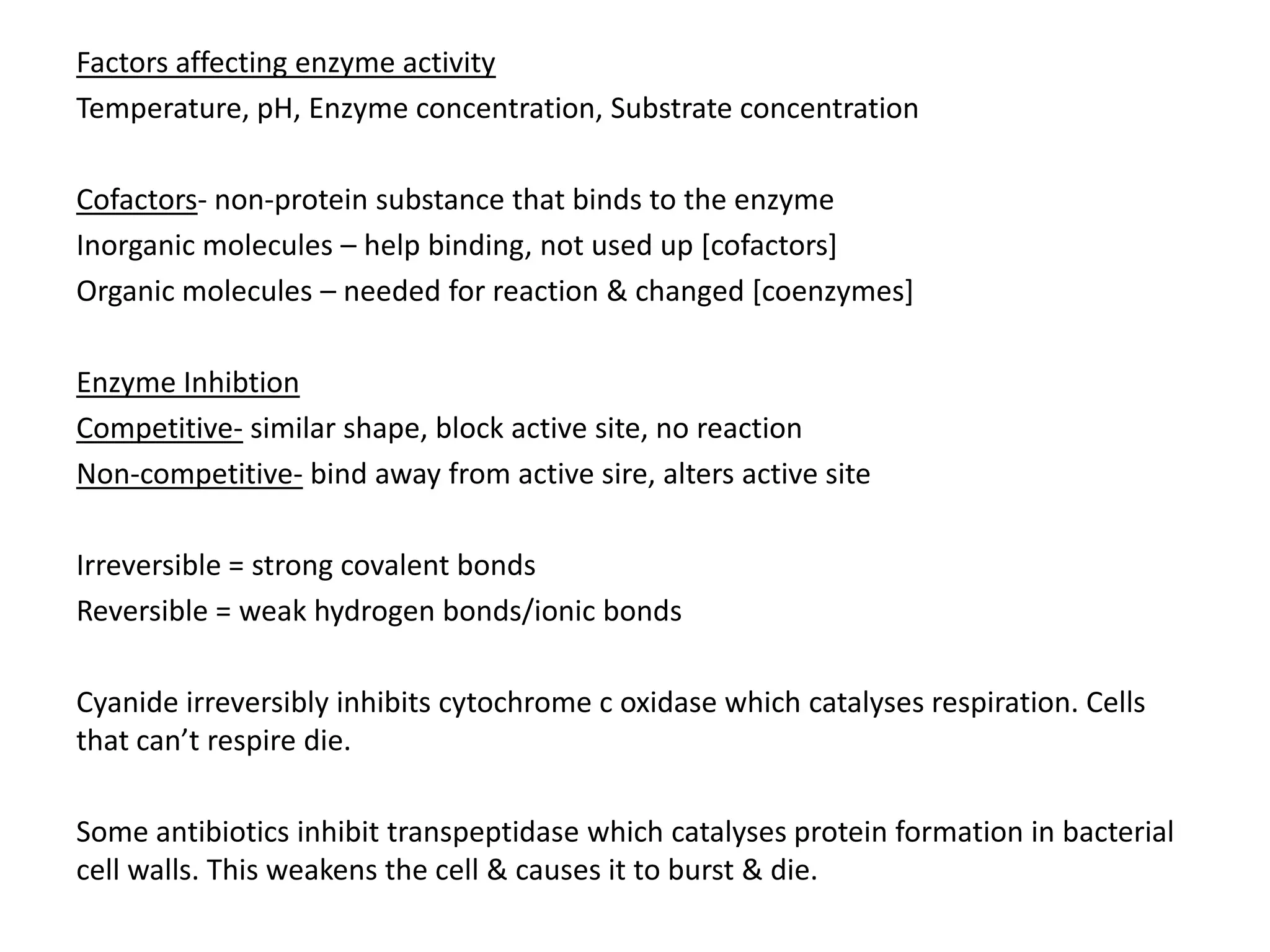 Factors affecting enzyme activity
Temperature, pH, Enzyme concentration, Substrate concentration
Cofactors- non-protein substance that binds to the enzyme
Inorganic molecules – help binding, not used up [cofactors]
Organic molecules – needed for reaction & changed [coenzymes]
Enzyme Inhibtion
Competitive- similar shape, block active site, no reaction
Non-competitive- bind away from active sire, alters active site
Irreversible = strong covalent bonds
Reversible = weak hydrogen bonds/ionic bonds
Cyanide irreversibly inhibits cytochrome c oxidase which catalyses respiration. Cells
that can’t respire die.
Some antibiotics inhibit transpeptidase which catalyses protein formation in bacterial
cell walls. This weakens the cell & causes it to burst & die.
 