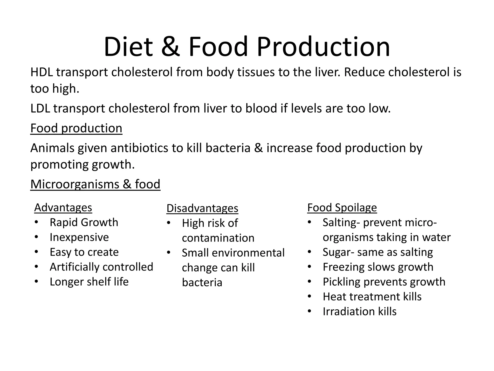 Diet & Food Production
HDL transport cholesterol from body tissues to the liver. Reduce cholesterol is
too high.
LDL transport cholesterol from liver to blood if levels are too low.
Food production
Animals given antibiotics to kill bacteria & increase food production by
promoting growth.
Microorganisms & food
Advantages
• Rapid Growth
• Inexpensive
• Easy to create
• Artificially controlled
• Longer shelf life
Disadvantages
• High risk of
contamination
• Small environmental
change can kill
bacteria
Food Spoilage
• Salting- prevent micro-
organisms taking in water
• Sugar- same as salting
• Freezing slows growth
• Pickling prevents growth
• Heat treatment kills
• Irradiation kills
 