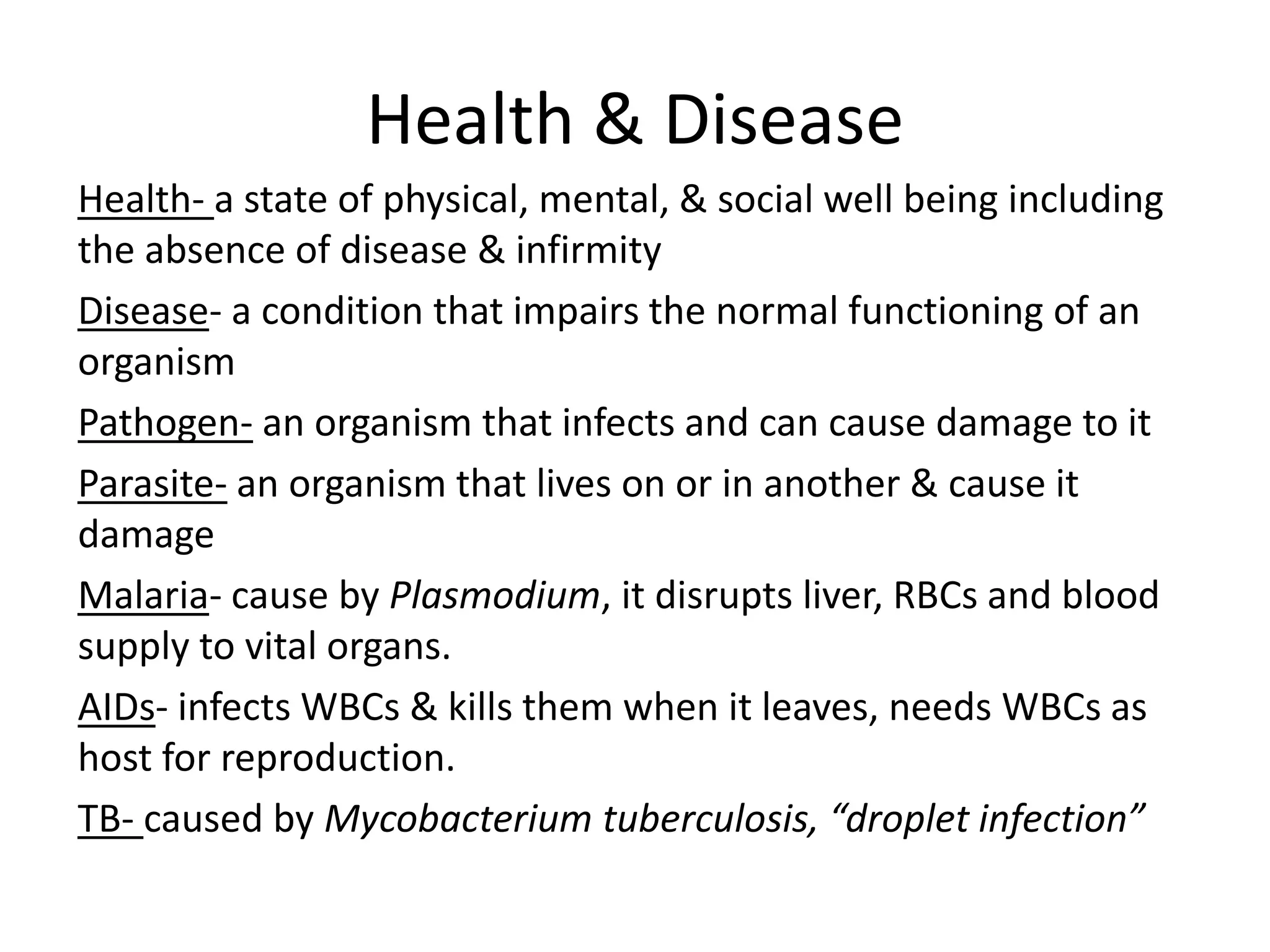 Health & Disease
Health- a state of physical, mental, & social well being including
the absence of disease & infirmity
Disease- a condition that impairs the normal functioning of an
organism
Pathogen- an organism that infects and can cause damage to it
Parasite- an organism that lives on or in another & cause it
damage
Malaria- cause by Plasmodium, it disrupts liver, RBCs and blood
supply to vital organs.
AIDs- infects WBCs & kills them when it leaves, needs WBCs as
host for reproduction.
TB- caused by Mycobacterium tuberculosis, “droplet infection”
 