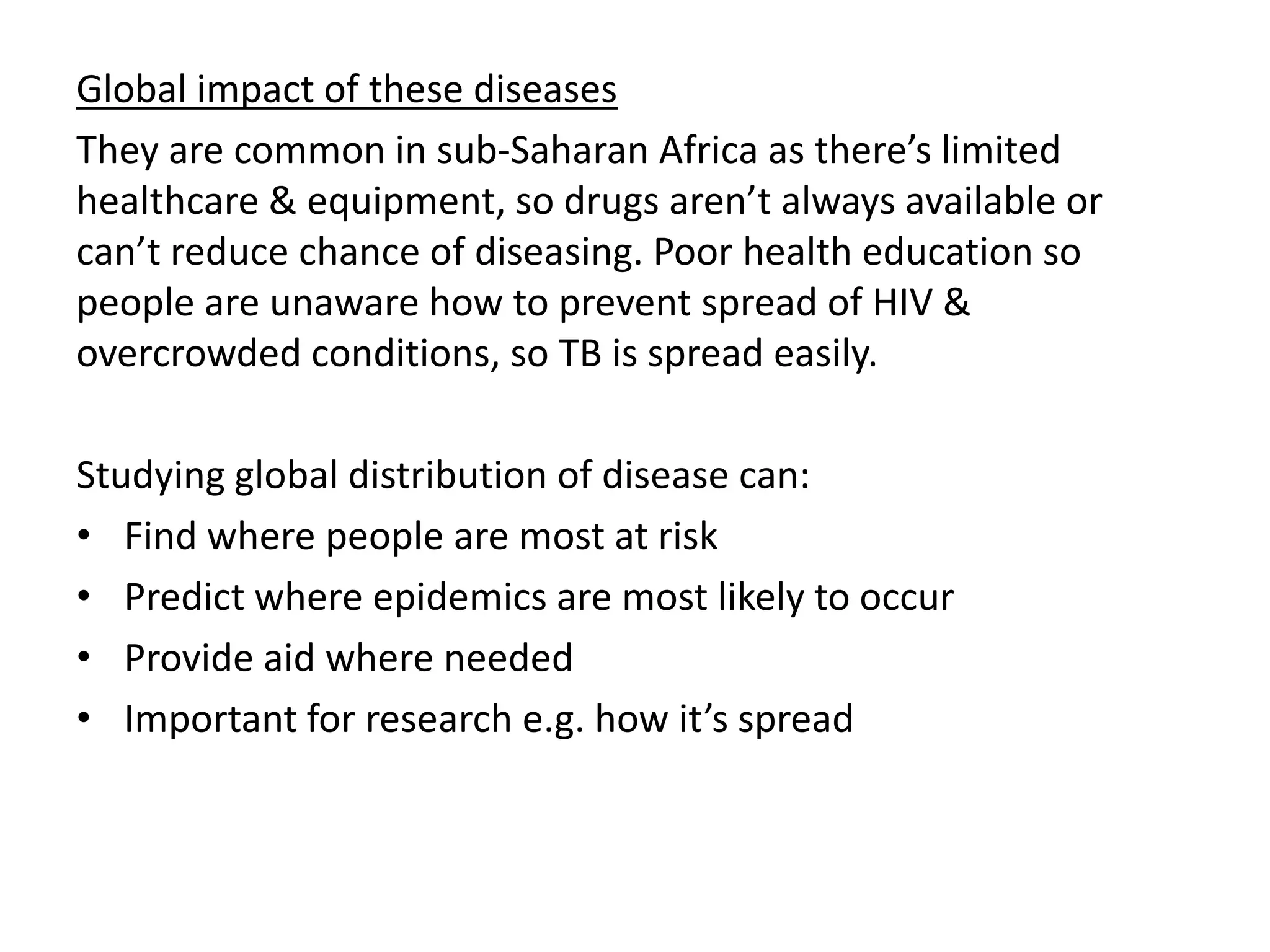 Global impact of these diseases
They are common in sub-Saharan Africa as there’s limited
healthcare & equipment, so drugs aren’t always available or
can’t reduce chance of diseasing. Poor health education so
people are unaware how to prevent spread of HIV &
overcrowded conditions, so TB is spread easily.
Studying global distribution of disease can:
• Find where people are most at risk
• Predict where epidemics are most likely to occur
• Provide aid where needed
• Important for research e.g. how it’s spread
 