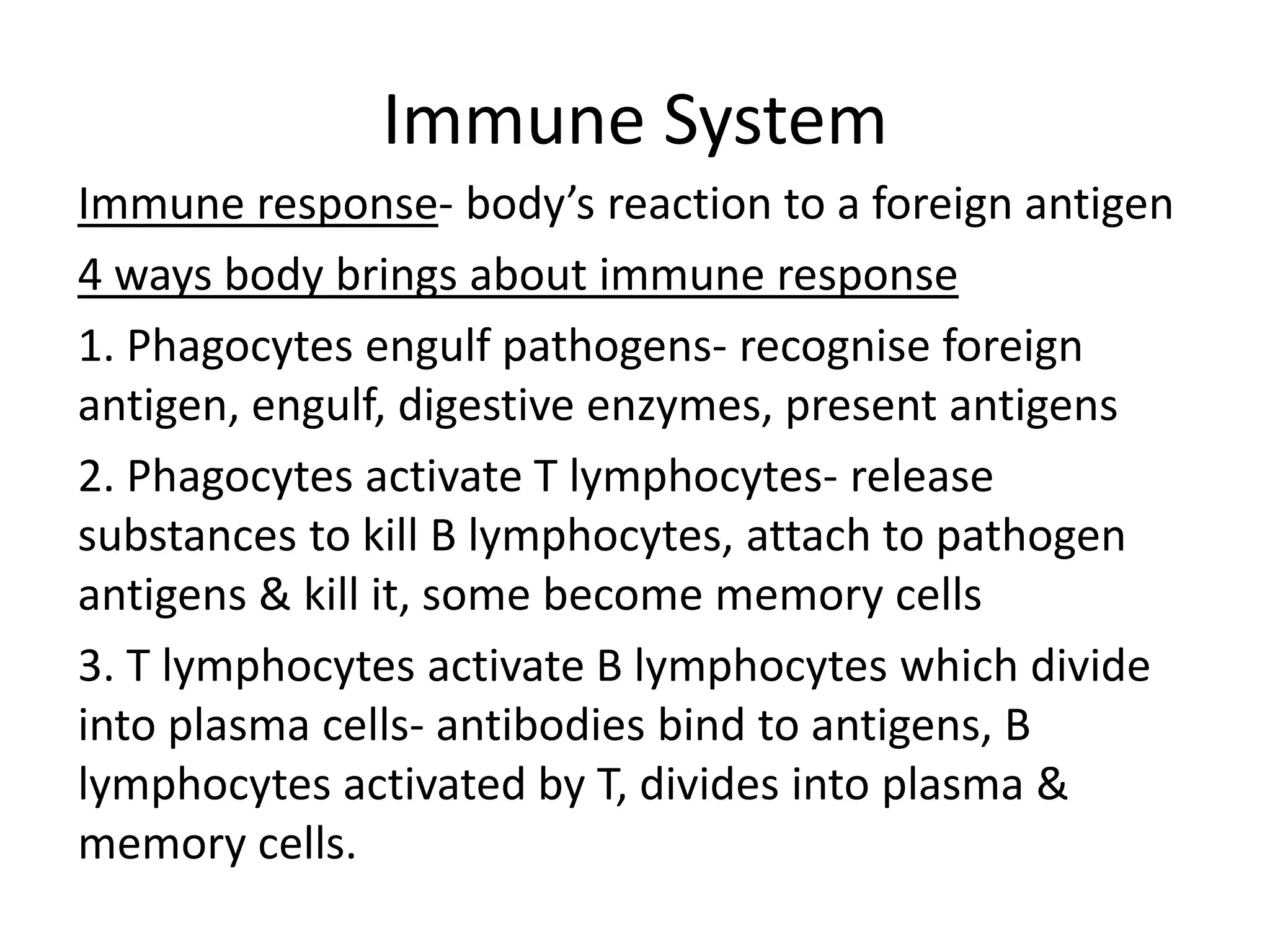 Immune System
Immune response- body’s reaction to a foreign antigen
4 ways body brings about immune response
1. Phagocytes engulf pathogens- recognise foreign
antigen, engulf, digestive enzymes, present antigens
2. Phagocytes activate T lymphocytes- release
substances to kill B lymphocytes, attach to pathogen
antigens & kill it, some become memory cells
3. T lymphocytes activate B lymphocytes which divide
into plasma cells- antibodies bind to antigens, B
lymphocytes activated by T, divides into plasma &
memory cells.
 