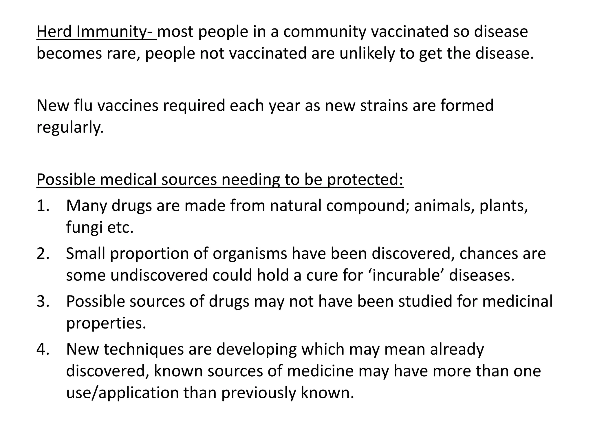 Herd Immunity- most people in a community vaccinated so disease
becomes rare, people not vaccinated are unlikely to get the disease.
New flu vaccines required each year as new strains are formed
regularly.
Possible medical sources needing to be protected:
1. Many drugs are made from natural compound; animals, plants,
fungi etc.
2. Small proportion of organisms have been discovered, chances are
some undiscovered could hold a cure for ‘incurable’ diseases.
3. Possible sources of drugs may not have been studied for medicinal
properties.
4. New techniques are developing which may mean already
discovered, known sources of medicine may have more than one
use/application than previously known.
 