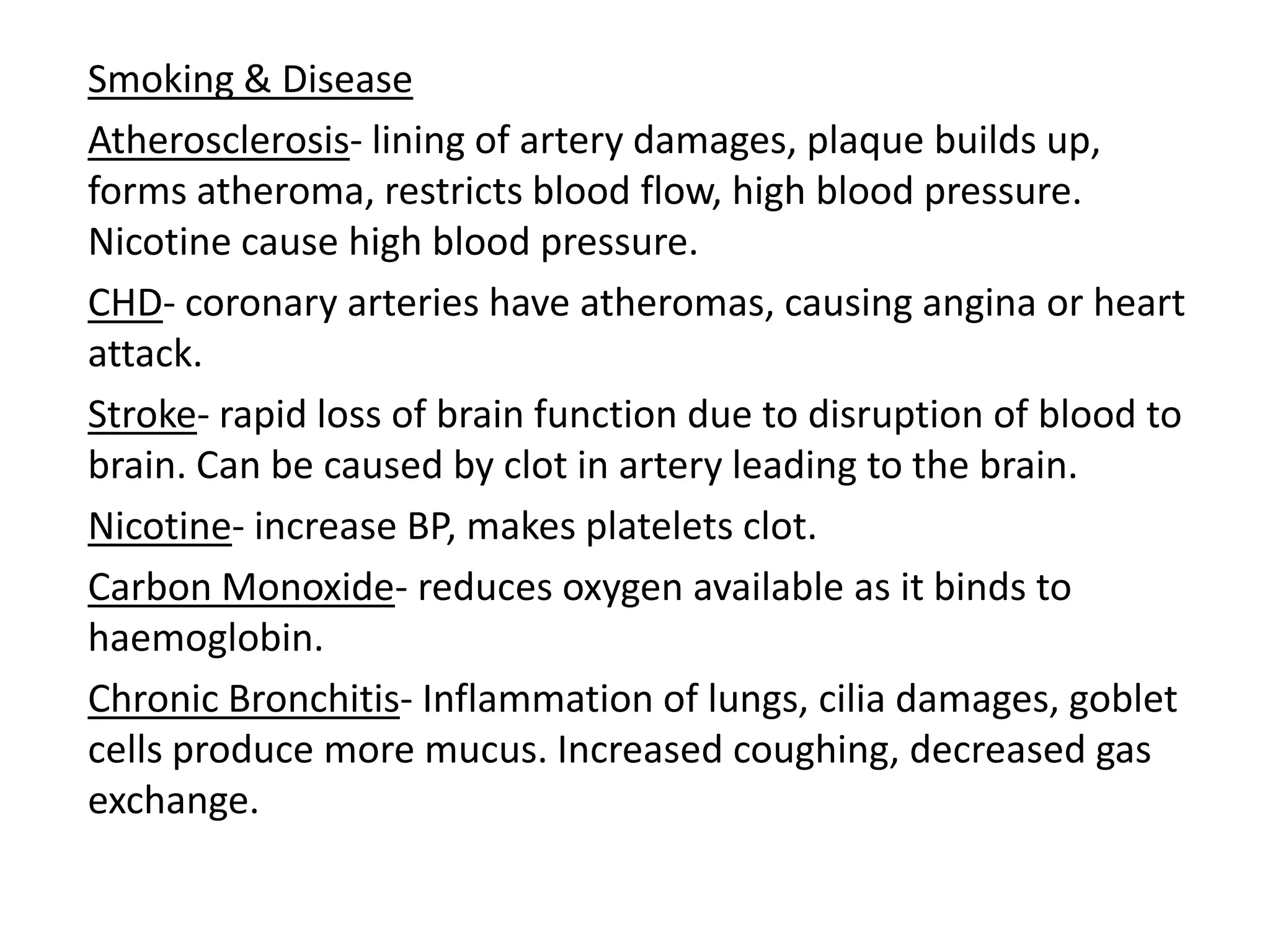 Smoking & Disease
Atherosclerosis- lining of artery damages, plaque builds up,
forms atheroma, restricts blood flow, high blood pressure.
Nicotine cause high blood pressure.
CHD- coronary arteries have atheromas, causing angina or heart
attack.
Stroke- rapid loss of brain function due to disruption of blood to
brain. Can be caused by clot in artery leading to the brain.
Nicotine- increase BP, makes platelets clot.
Carbon Monoxide- reduces oxygen available as it binds to
haemoglobin.
Chronic Bronchitis- Inflammation of lungs, cilia damages, goblet
cells produce more mucus. Increased coughing, decreased gas
exchange.
 