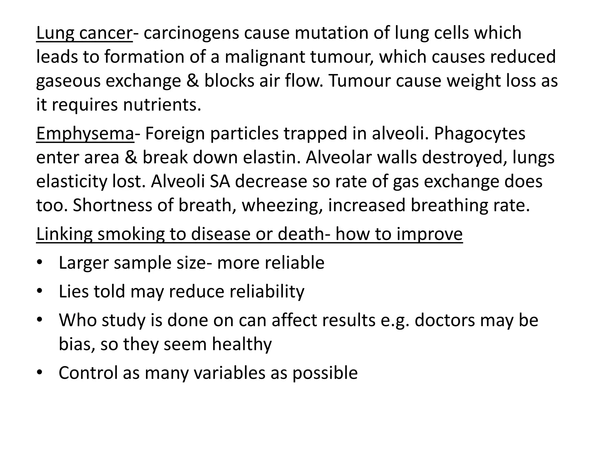 Lung cancer- carcinogens cause mutation of lung cells which
leads to formation of a malignant tumour, which causes reduced
gaseous exchange & blocks air flow. Tumour cause weight loss as
it requires nutrients.
Emphysema- Foreign particles trapped in alveoli. Phagocytes
enter area & break down elastin. Alveolar walls destroyed, lungs
elasticity lost. Alveoli SA decrease so rate of gas exchange does
too. Shortness of breath, wheezing, increased breathing rate.
Linking smoking to disease or death- how to improve
• Larger sample size- more reliable
• Lies told may reduce reliability
• Who study is done on can affect results e.g. doctors may be
bias, so they seem healthy
• Control as many variables as possible
 