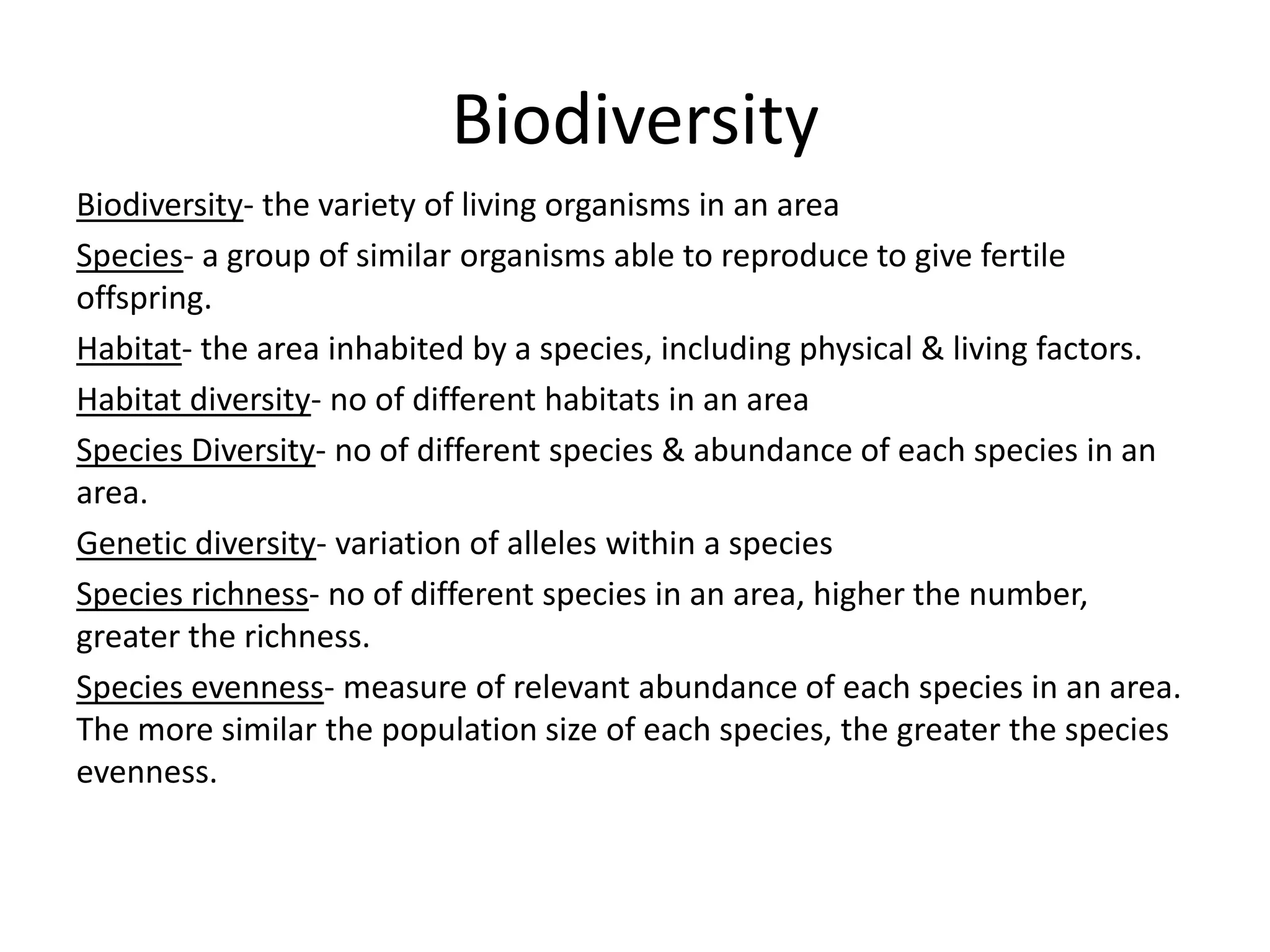 Biodiversity
Biodiversity- the variety of living organisms in an area
Species- a group of similar organisms able to reproduce to give fertile
offspring.
Habitat- the area inhabited by a species, including physical & living factors.
Habitat diversity- no of different habitats in an area
Species Diversity- no of different species & abundance of each species in an
area.
Genetic diversity- variation of alleles within a species
Species richness- no of different species in an area, higher the number,
greater the richness.
Species evenness- measure of relevant abundance of each species in an area.
The more similar the population size of each species, the greater the species
evenness.
 
