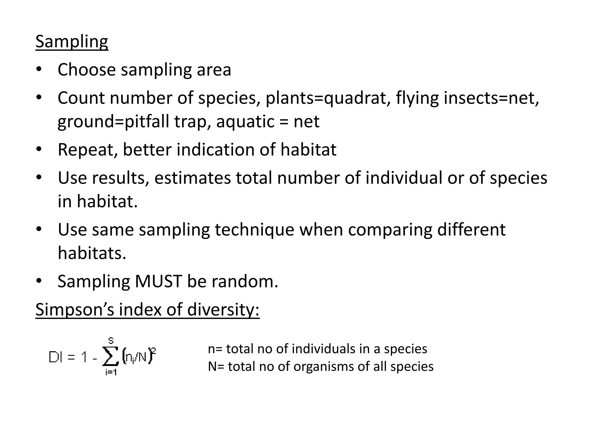 Sampling
• Choose sampling area
• Count number of species, plants=quadrat, flying insects=net,
ground=pitfall trap, aquatic = net
• Repeat, better indication of habitat
• Use results, estimates total number of individual or of species
in habitat.
• Use same sampling technique when comparing different
habitats.
• Sampling MUST be random.
Simpson’s index of diversity:
n= total no of individuals in a species
N= total no of organisms of all species
 