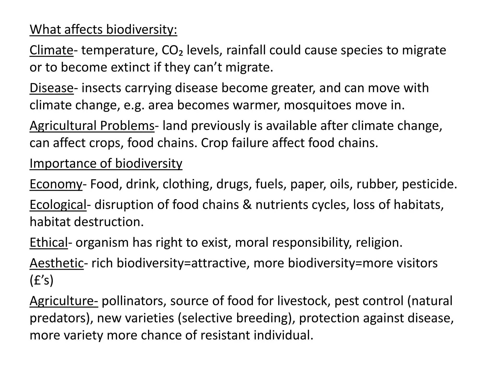 What affects biodiversity:
Climate- temperature, CO₂ levels, rainfall could cause species to migrate
or to become extinct if they can’t migrate.
Disease- insects carrying disease become greater, and can move with
climate change, e.g. area becomes warmer, mosquitoes move in.
Agricultural Problems- land previously is available after climate change,
can affect crops, food chains. Crop failure affect food chains.
Importance of biodiversity
Economy- Food, drink, clothing, drugs, fuels, paper, oils, rubber, pesticide.
Ecological- disruption of food chains & nutrients cycles, loss of habitats,
habitat destruction.
Ethical- organism has right to exist, moral responsibility, religion.
Aesthetic- rich biodiversity=attractive, more biodiversity=more visitors
(£’s)
Agriculture- pollinators, source of food for livestock, pest control (natural
predators), new varieties (selective breeding), protection against disease,
more variety more chance of resistant individual.
 