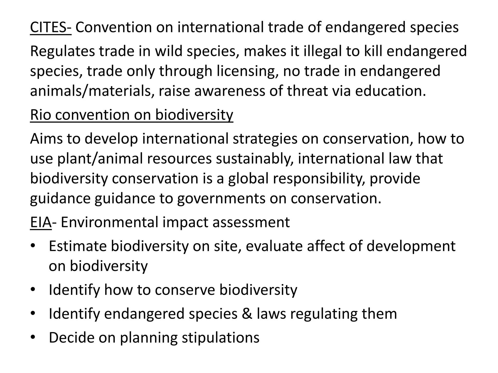 CITES- Convention on international trade of endangered species
Regulates trade in wild species, makes it illegal to kill endangered
species, trade only through licensing, no trade in endangered
animals/materials, raise awareness of threat via education.
Rio convention on biodiversity
Aims to develop international strategies on conservation, how to
use plant/animal resources sustainably, international law that
biodiversity conservation is a global responsibility, provide
guidance guidance to governments on conservation.
EIA- Environmental impact assessment
• Estimate biodiversity on site, evaluate affect of development
on biodiversity
• Identify how to conserve biodiversity
• Identify endangered species & laws regulating them
• Decide on planning stipulations
 