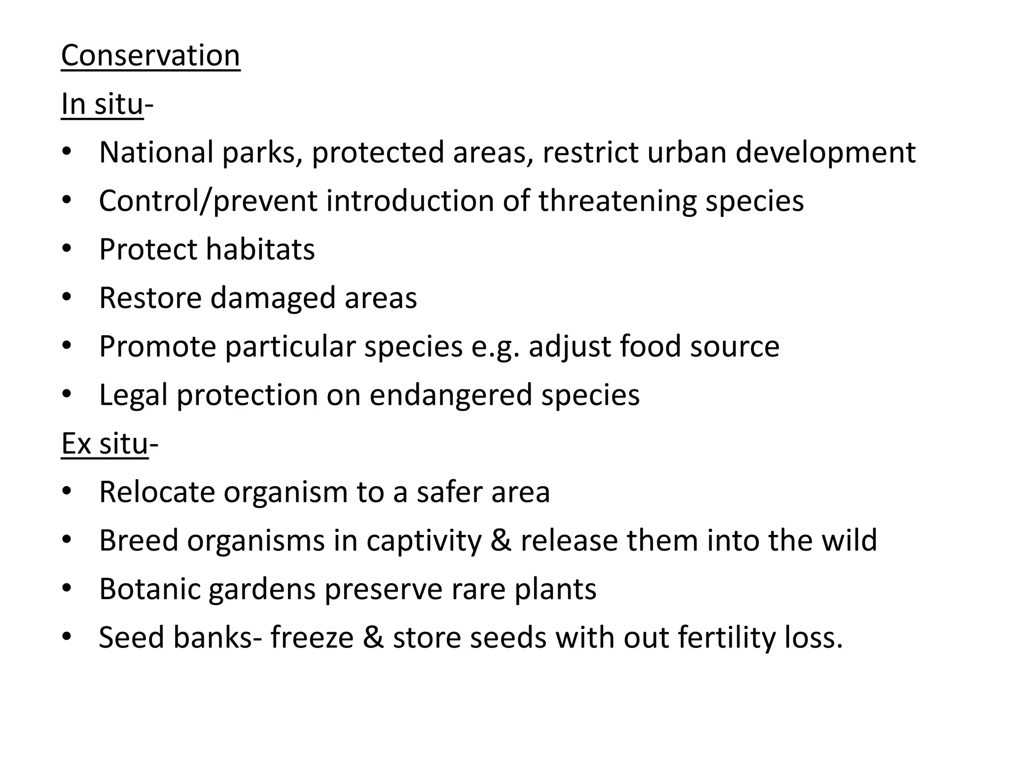 Conservation
In situ-
• National parks, protected areas, restrict urban development
• Control/prevent introduction of threatening species
• Protect habitats
• Restore damaged areas
• Promote particular species e.g. adjust food source
• Legal protection on endangered species
Ex situ-
• Relocate organism to a safer area
• Breed organisms in captivity & release them into the wild
• Botanic gardens preserve rare plants
• Seed banks- freeze & store seeds with out fertility loss.
 