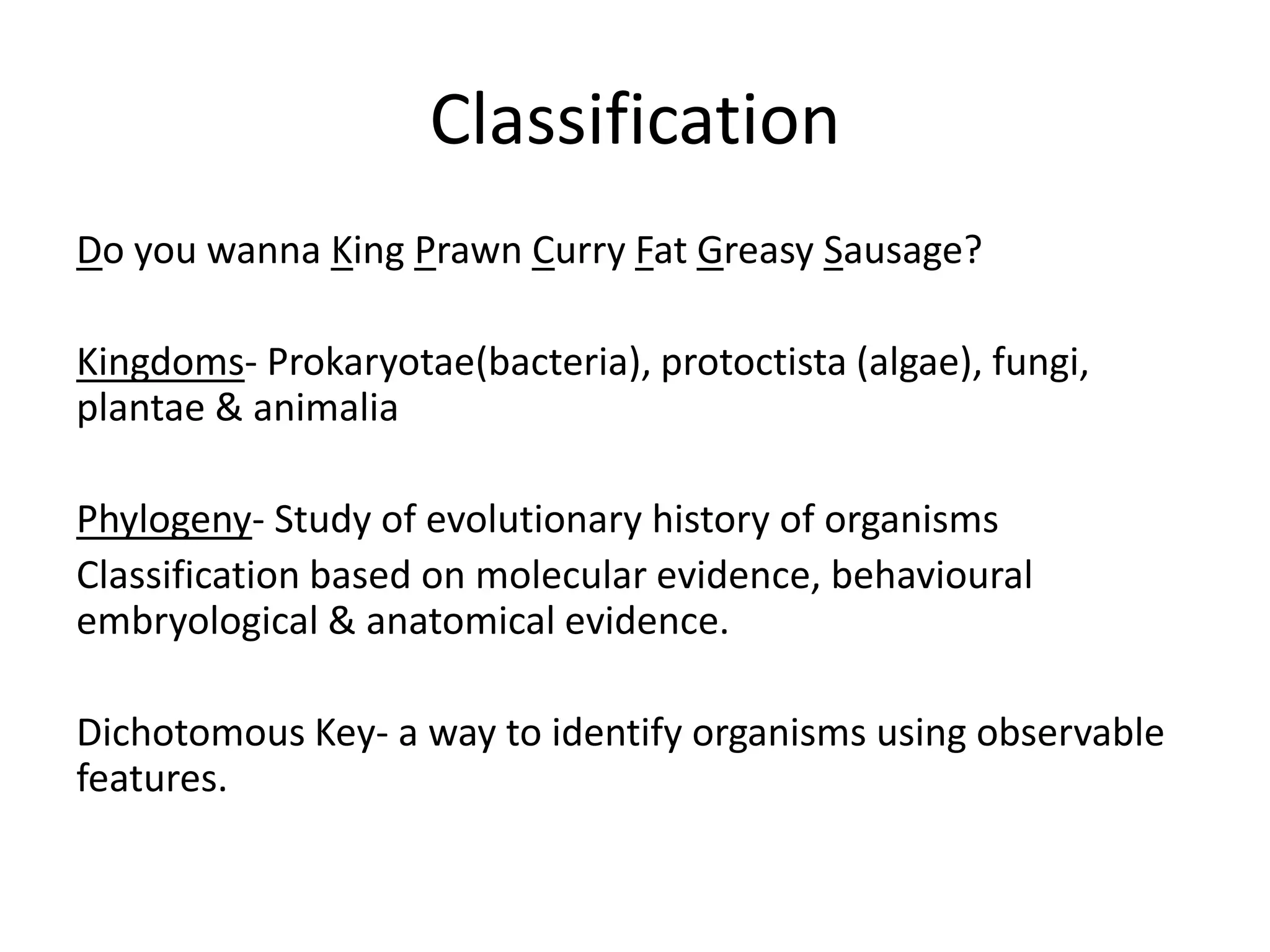 Classification
Do you wanna King Prawn Curry Fat Greasy Sausage?
Kingdoms- Prokaryotae(bacteria), protoctista (algae), fungi,
plantae & animalia
Phylogeny- Study of evolutionary history of organisms
Classification based on molecular evidence, behavioural
embryological & anatomical evidence.
Dichotomous Key- a way to identify organisms using observable
features.
 