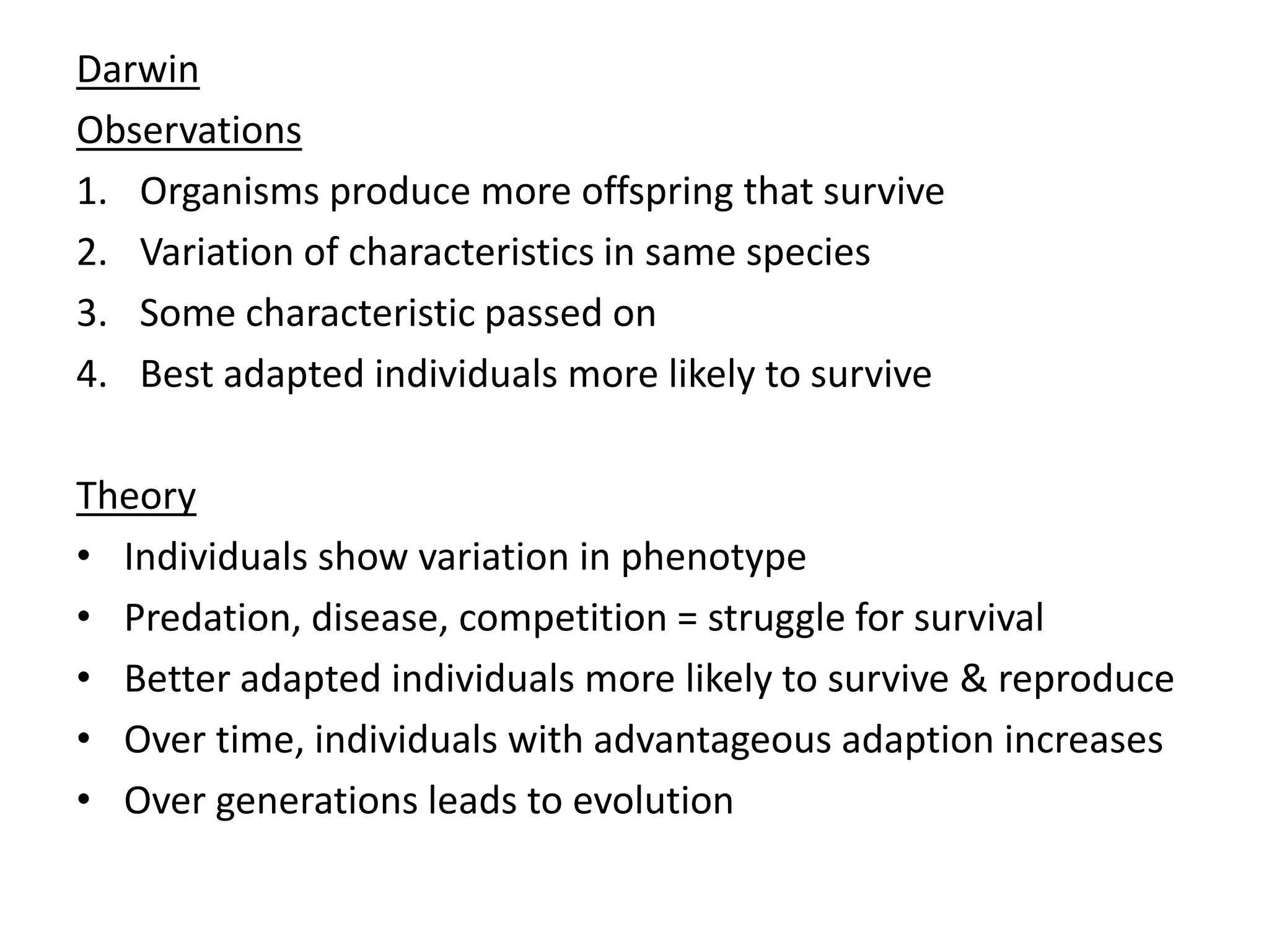 Darwin
Observations
1. Organisms produce more offspring that survive
2. Variation of characteristics in same species
3. Some characteristic passed on
4. Best adapted individuals more likely to survive
Theory
• Individuals show variation in phenotype
• Predation, disease, competition = struggle for survival
• Better adapted individuals more likely to survive & reproduce
• Over time, individuals with advantageous adaption increases
• Over generations leads to evolution
 