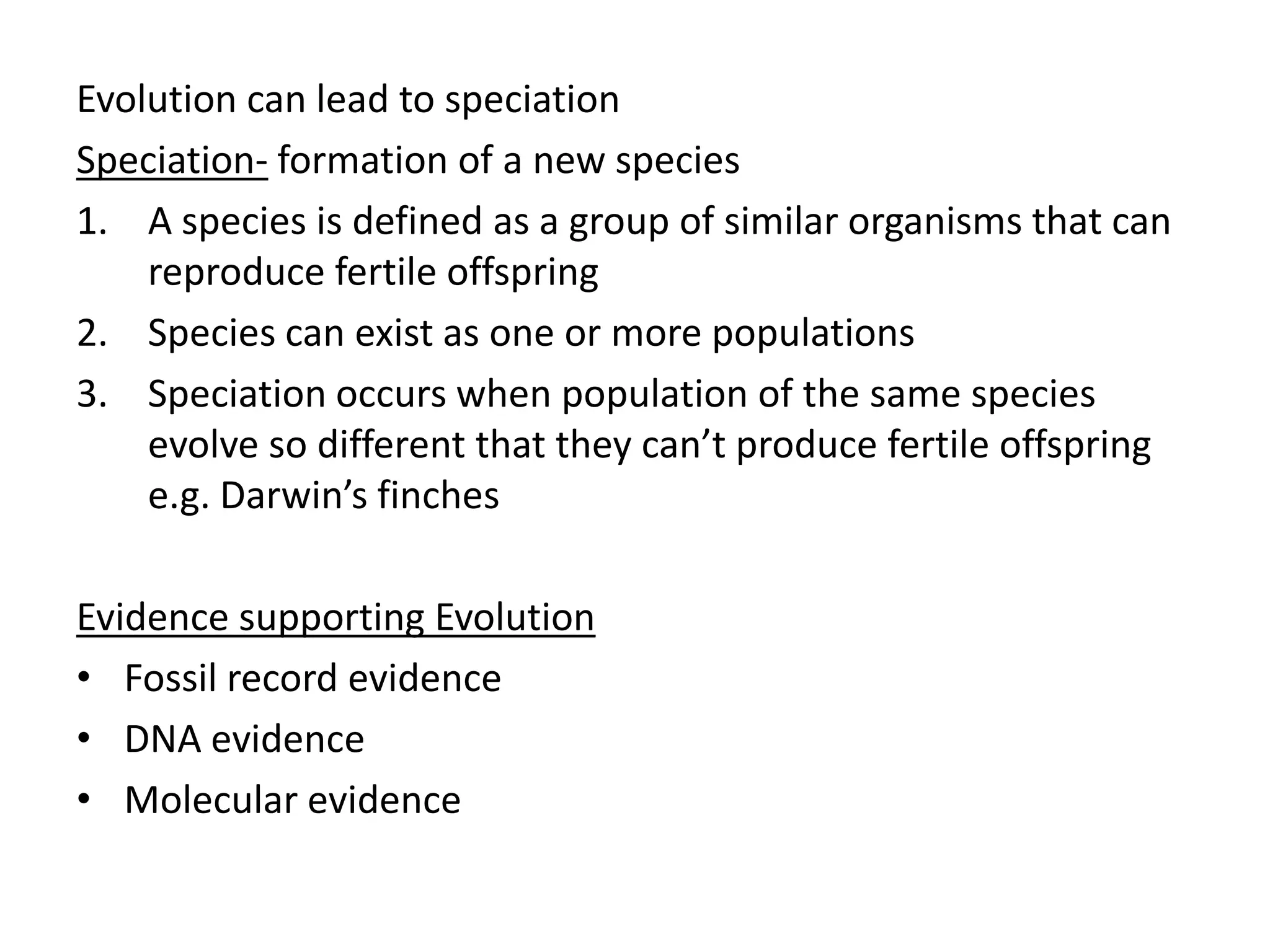 Evolution can lead to speciation
Speciation- formation of a new species
1. A species is defined as a group of similar organisms that can
reproduce fertile offspring
2. Species can exist as one or more populations
3. Speciation occurs when population of the same species
evolve so different that they can’t produce fertile offspring
e.g. Darwin’s finches
Evidence supporting Evolution
• Fossil record evidence
• DNA evidence
• Molecular evidence
 