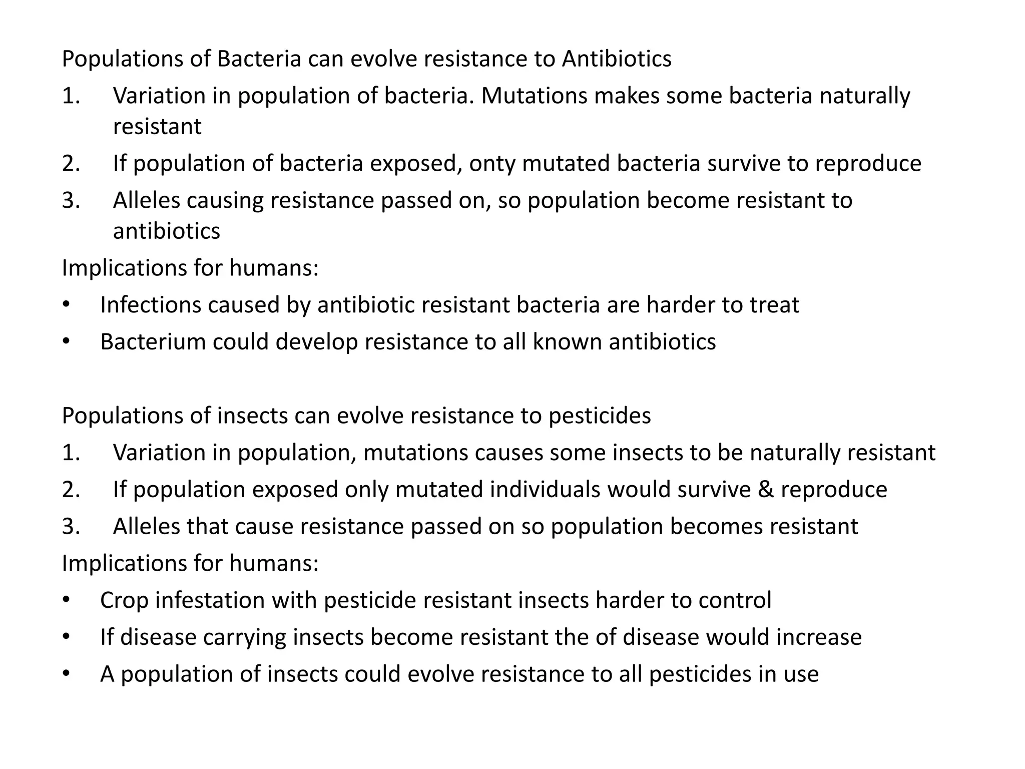 Populations of Bacteria can evolve resistance to Antibiotics
1. Variation in population of bacteria. Mutations makes some bacteria naturally
resistant
2. If population of bacteria exposed, onty mutated bacteria survive to reproduce
3. Alleles causing resistance passed on, so population become resistant to
antibiotics
Implications for humans:
• Infections caused by antibiotic resistant bacteria are harder to treat
• Bacterium could develop resistance to all known antibiotics
Populations of insects can evolve resistance to pesticides
1. Variation in population, mutations causes some insects to be naturally resistant
2. If population exposed only mutated individuals would survive & reproduce
3. Alleles that cause resistance passed on so population becomes resistant
Implications for humans:
• Crop infestation with pesticide resistant insects harder to control
• If disease carrying insects become resistant the of disease would increase
• A population of insects could evolve resistance to all pesticides in use
 