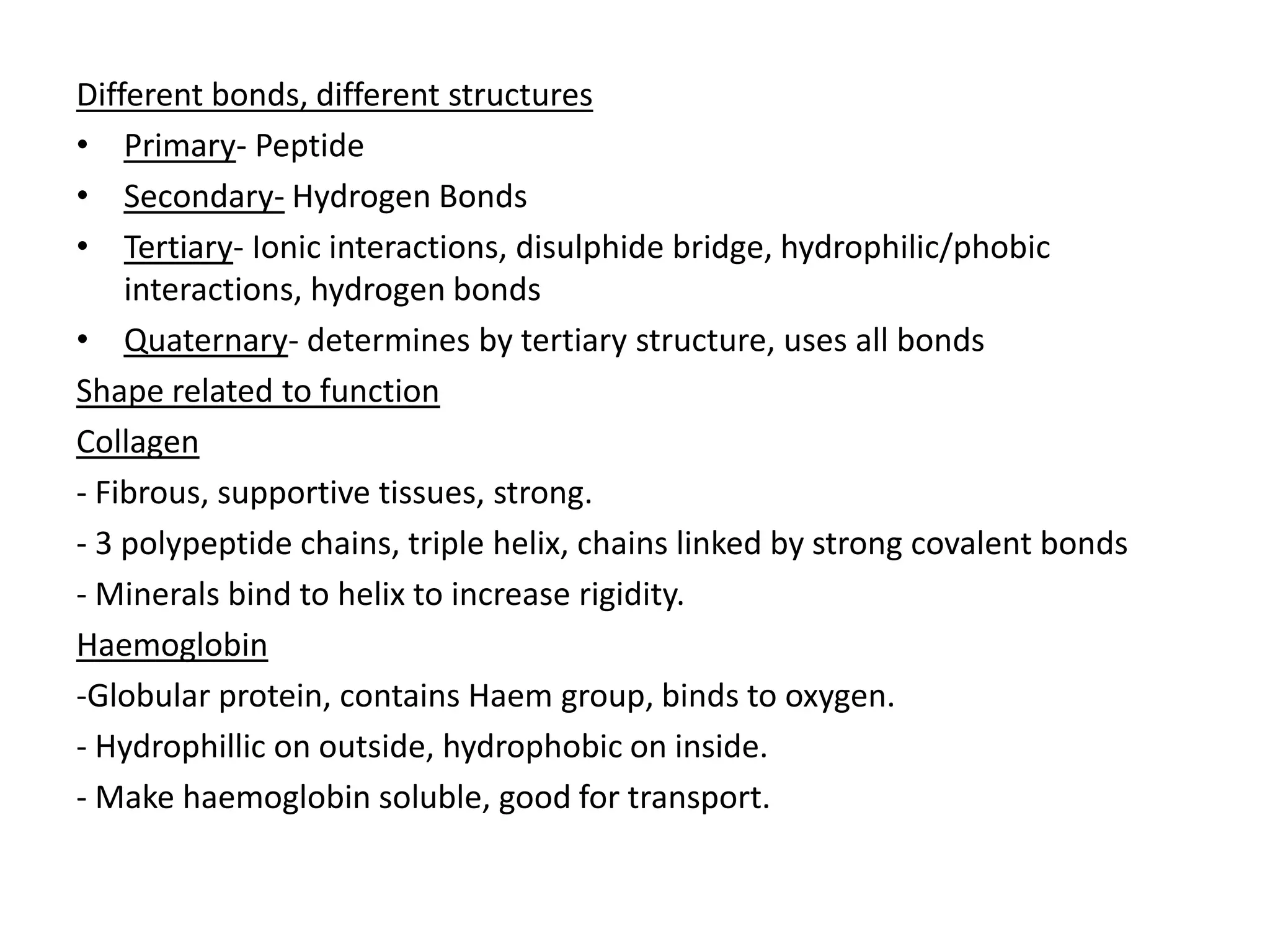 Different bonds, different structures
• Primary- Peptide
• Secondary- Hydrogen Bonds
• Tertiary- Ionic interactions, disulphide bridge, hydrophilic/phobic
interactions, hydrogen bonds
• Quaternary- determines by tertiary structure, uses all bonds
Shape related to function
Collagen
- Fibrous, supportive tissues, strong.
- 3 polypeptide chains, triple helix, chains linked by strong covalent bonds
- Minerals bind to helix to increase rigidity.
Haemoglobin
-Globular protein, contains Haem group, binds to oxygen.
- Hydrophillic on outside, hydrophobic on inside.
- Make haemoglobin soluble, good for transport.
 
